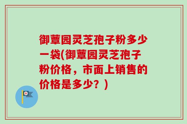 御蕈园灵芝孢子粉多少一袋(御蕈园灵芝孢子粉价格,市面上销售的价格是多少?) 御蕈园灵芝孢子粉多少一袋(御蕈园灵芝孢子粉价格,市面上销售的价格是多少?)