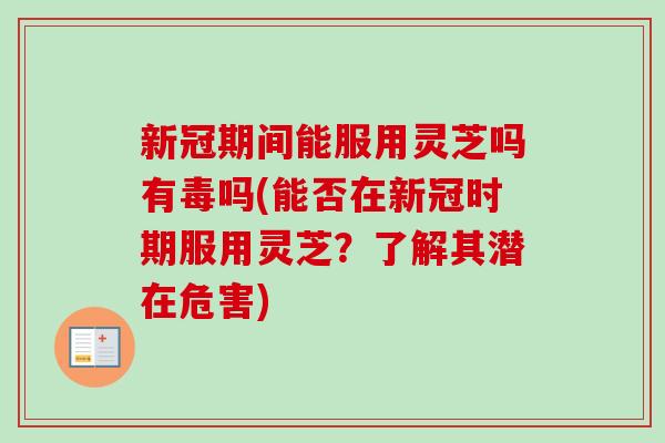 新冠期间能服用灵芝吗有毒吗(能否在新冠时期服用灵芝？了解其潜在危害)