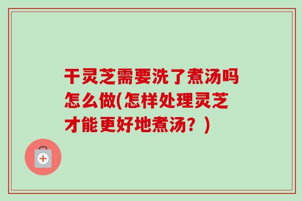 干灵芝需要洗了煮汤吗怎么做(怎样处理灵芝才能更好地煮汤？)