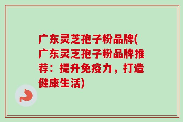 广东灵芝孢子粉品牌(广东灵芝孢子粉品牌推荐:提升免疫力,打造健康生活) 广东灵芝孢子粉品牌(广东灵芝孢子粉品牌推荐:提升免疫力,打造健康生活)