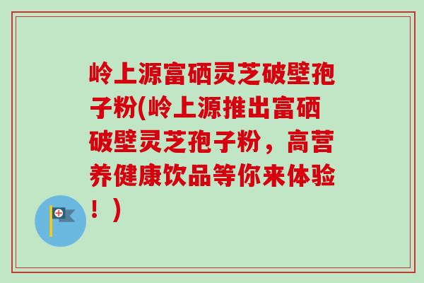 岭上源富硒灵芝破壁孢子粉(岭上源推出富硒破壁灵芝孢子粉,高营养健康饮品等你来体验!) 岭上源富硒灵芝破壁孢子粉(岭上源推出富硒破壁灵芝孢子粉,高营养健康饮品等你来体验!)
