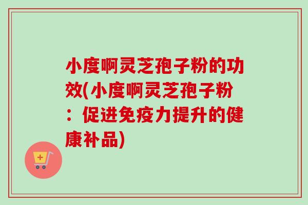 小度啊灵芝孢子粉的功效(小度啊灵芝孢子粉:促进免疫力提升的健康补品) 小度啊灵芝孢子粉的功效(小度啊灵芝孢子粉:促进免疫力提升的健康补品)