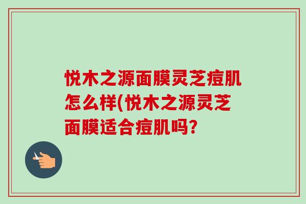 悦木之源面膜灵芝痘肌怎么样(悦木之源灵芝面膜适合痘肌吗？