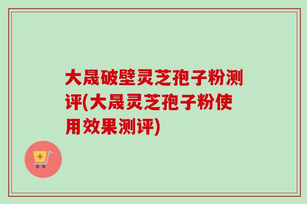 大晟破壁灵芝孢子粉测评(大晟灵芝孢子粉使用效果测评)
