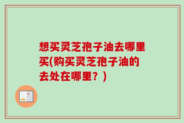 想买灵芝孢子油去哪里买(购买灵芝孢子油的去处在哪里?) 想买灵芝孢子油去哪里买(购买灵芝孢子油的去处在哪里?)