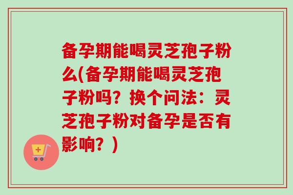 备孕期能喝灵芝孢子粉么(备孕期能喝灵芝孢子粉吗?换个问法:灵芝孢子粉对备孕是否有影响?) 备孕期能喝灵芝孢子粉么(备孕期能喝灵芝孢子粉吗?换个问法:灵芝孢子粉对备孕是否有影响?)