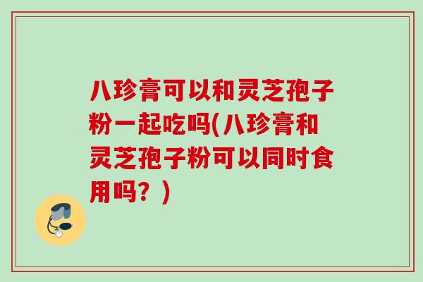 八珍膏可以和灵芝孢子粉一起吃吗(八珍膏和灵芝孢子粉可以同时食用吗?) 八珍膏可以和灵芝孢子粉一起吃吗(八珍膏和灵芝孢子粉可以同时食用吗?)