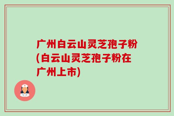 广州白云山灵芝孢子粉(白云山灵芝孢子粉在广州上市) 广州白云山灵芝孢子粉(白云山灵芝孢子粉在广州上市)