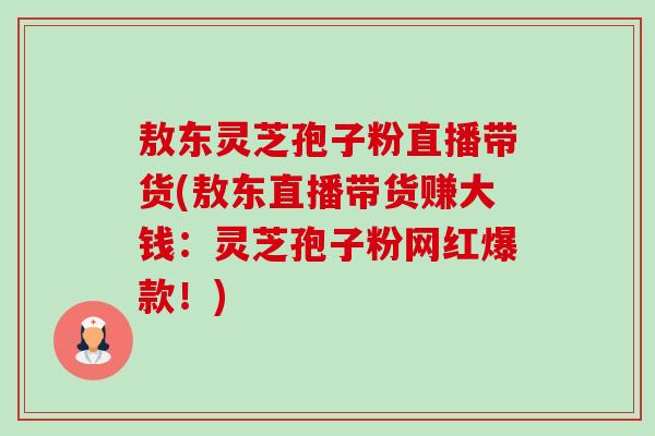 敖东灵芝孢子粉直播带货(敖东直播带货赚大钱:灵芝孢子粉网红爆款!) 敖东灵芝孢子粉直播带货(敖东直播带货赚大钱:灵芝孢子粉网红爆款!)