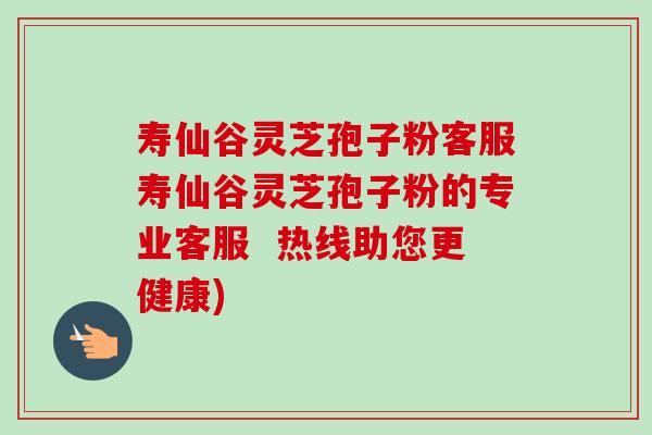 寿仙谷灵芝孢子粉客服寿仙谷灵芝孢子粉的专业客服  热线助您更健康)