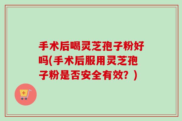 手术后喝灵芝孢子粉好吗(手术后服用灵芝孢子粉是否安全有效？)