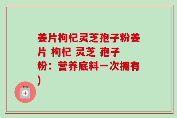 姜片枸杞灵芝孢子粉姜片 枸杞 灵芝 孢子粉:营养底料一次拥有) 姜片枸杞灵芝孢子粉姜片 枸杞 灵芝 孢子粉:营养底料一次拥有)