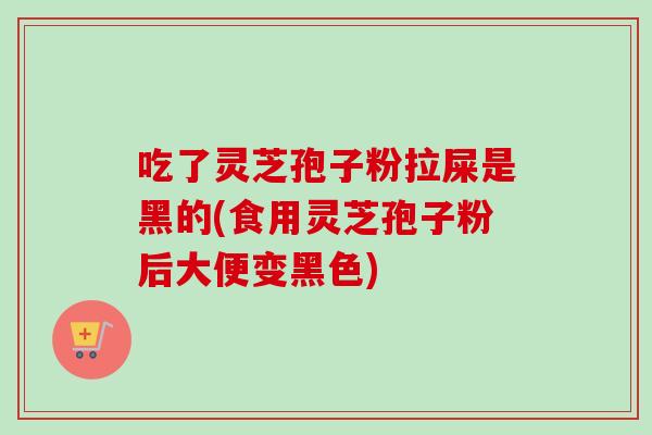 吃了灵芝孢子粉拉屎是黑的(食用灵芝孢子粉后大便变黑色)