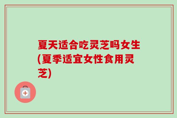 夏天适合吃灵芝吗女生(夏季适宜女性食用灵芝) 夏天适合吃灵芝吗女生(夏季适宜女性食用灵芝)