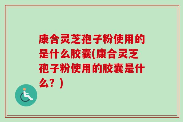康合灵芝孢子粉使用的是什么胶囊(康合灵芝孢子粉使用的胶囊是什么?) 康合灵芝孢子粉使用的是什么胶囊(康合灵芝孢子粉使用的胶囊是什么?)