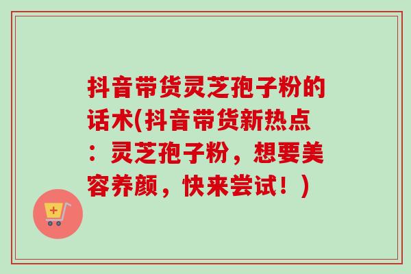 抖音带货灵芝孢子粉的话术(抖音带货新热点:灵芝孢子粉,想要美容养颜,快来尝试!) 抖音带货灵芝孢子粉的话术(抖音带货新热点:灵芝孢子粉,想要美容养颜,快来尝试!)