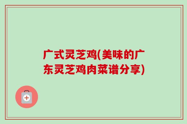 广式灵芝鸡(美味的广东灵芝鸡肉菜谱分享) 广式灵芝鸡(美味的广东灵芝鸡肉菜谱分享)