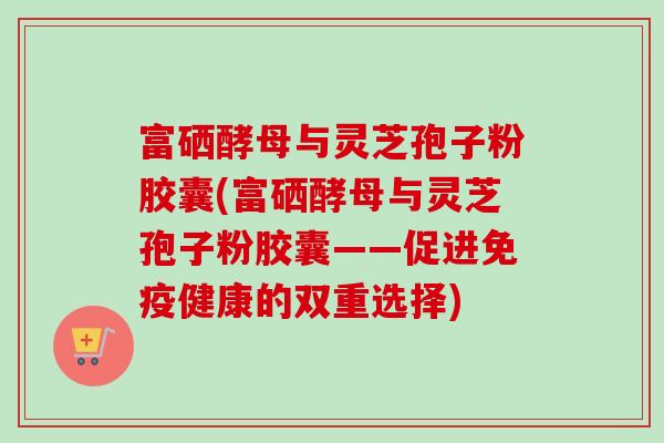 富硒酵母与灵芝孢子粉胶囊(富硒酵母与灵芝孢子粉胶囊——促进免疫健康的双重选择) 富硒酵母与灵芝孢子粉胶囊(富硒酵母与灵芝孢子粉胶囊——促进免疫健康的双重选择)