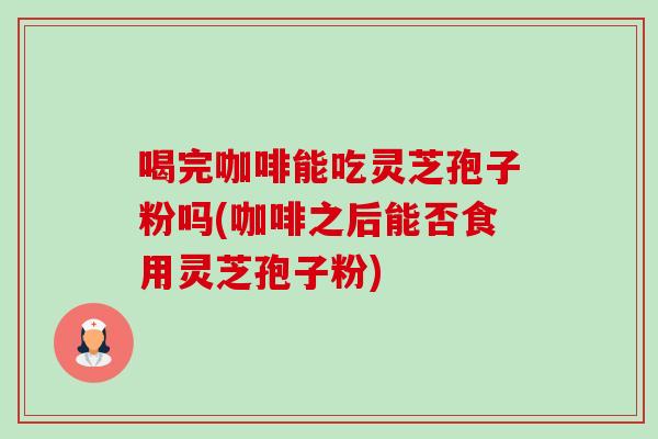 喝完咖啡能吃灵芝孢子粉吗(咖啡之后能否食用灵芝孢子粉) 喝完咖啡能吃灵芝孢子粉吗(咖啡之后能否食用灵芝孢子粉)