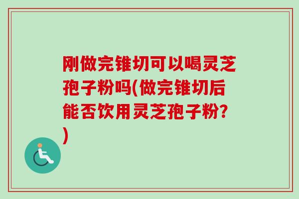 刚做完锥切可以喝灵芝孢子粉吗(做完锥切后能否饮用灵芝孢子粉?) 刚做完锥切可以喝灵芝孢子粉吗(做完锥切后能否饮用灵芝孢子粉?)