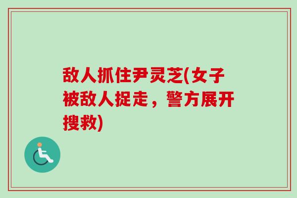 敌人抓住尹灵芝(女子被敌人捉走,警方展开搜救) 敌人抓住尹灵芝(女子被敌人捉走,警方展开搜救)