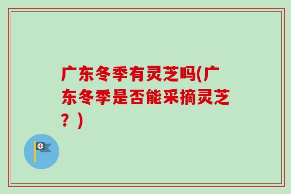 广东冬季有灵芝吗(广东冬季是否能采摘灵芝?) 广东冬季有灵芝吗(广东冬季是否能采摘灵芝?)
