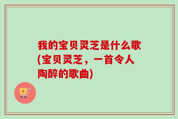 我的宝贝灵芝是什么歌(宝贝灵芝,一首令人陶醉的歌曲) 我的宝贝灵芝是什么歌(宝贝灵芝,一首令人陶醉的歌曲)