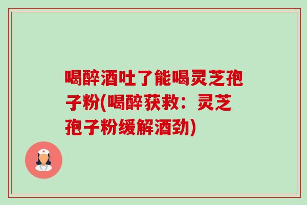 喝醉酒吐了能喝灵芝孢子粉(喝醉获救:灵芝孢子粉缓解酒劲) 喝醉酒吐了能喝灵芝孢子粉(喝醉获救:灵芝孢子粉缓解酒劲)