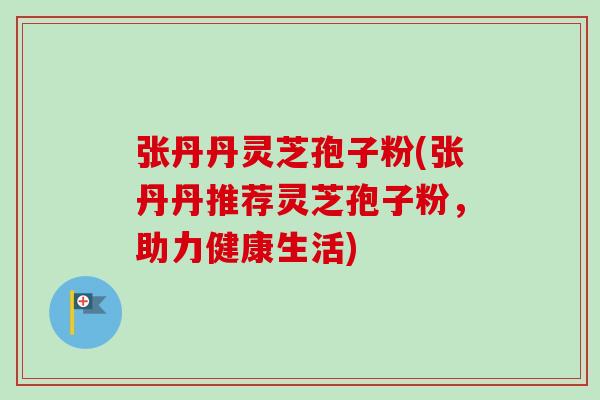 张丹丹灵芝孢子粉(张丹丹推荐灵芝孢子粉,助力健康生活) 张丹丹灵芝孢子粉(张丹丹推荐灵芝孢子粉,助力健康生活)