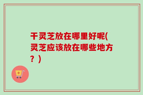 干灵芝放在哪里好呢(灵芝应该放在哪些地方?) 干灵芝放在哪里好呢(灵芝应该放在哪些地方?)