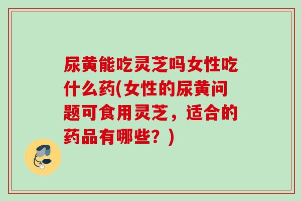 尿黄能吃灵芝吗女性吃什么药(女性的尿黄问题可食用灵芝,适合的药品有哪些?) 尿黄能吃灵芝吗女性吃什么药(女性的尿黄问题可食用灵芝,适合的药品有哪些?)
