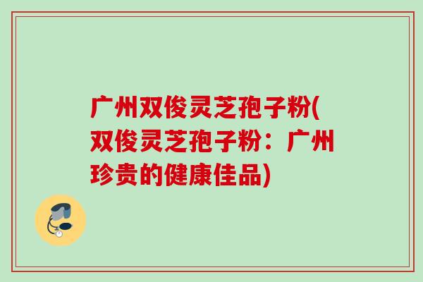广州双俊灵芝孢子粉(双俊灵芝孢子粉:广州珍贵的健康佳品) 广州双俊灵芝孢子粉(双俊灵芝孢子粉:广州珍贵的健康佳品)