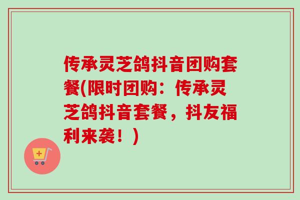 传承灵芝鸽抖音团购套餐(限时团购:传承灵芝鸽抖音套餐,抖友福利来袭!) 传承灵芝鸽抖音团购套餐(限时团购:传承灵芝鸽抖音套餐,抖友福利来袭!)