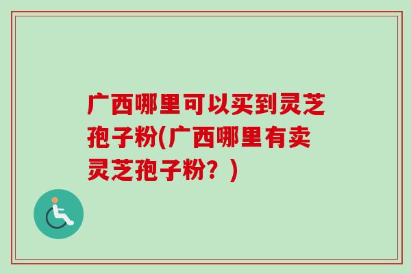 广西哪里可以买到灵芝孢子粉(广西哪里有卖灵芝孢子粉?) 广西哪里可以买到灵芝孢子粉(广西哪里有卖灵芝孢子粉?)
