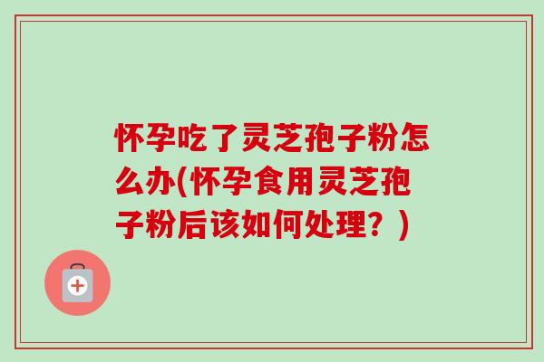 怀孕吃了灵芝孢子粉怎么办(怀孕食用灵芝孢子粉后该如何处理?) 怀孕吃了灵芝孢子粉怎么办(怀孕食用灵芝孢子粉后该如何处理?)
