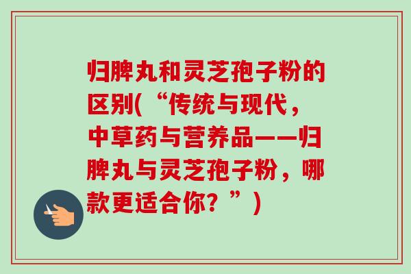 归脾丸和灵芝孢子粉的区别(“传统与现代,中草药与营养品——归脾丸与灵芝孢子粉,哪款更适合你?”) 归脾丸和灵芝孢子粉的区别(“传统与现代,中草药与营养品——归脾丸与灵芝孢子粉,哪款更适合你?”)