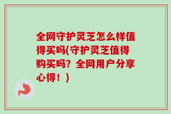 全网守护灵芝怎么样值得买吗(守护灵芝值得购买吗?全网用户分享心得!) 全网守护灵芝怎么样值得买吗(守护灵芝值得购买吗?全网用户分享心得!)