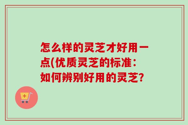 怎么样的灵芝才好用一点(优质灵芝的标准:如何辨别好用的灵芝? 怎么样的灵芝才好用一点(优质灵芝的标准:如何辨别好用的灵芝?