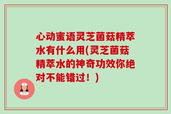心动蜜语灵芝菌菇精萃水有什么用(灵芝菌菇精萃水的神奇功效你绝对不能错过！)