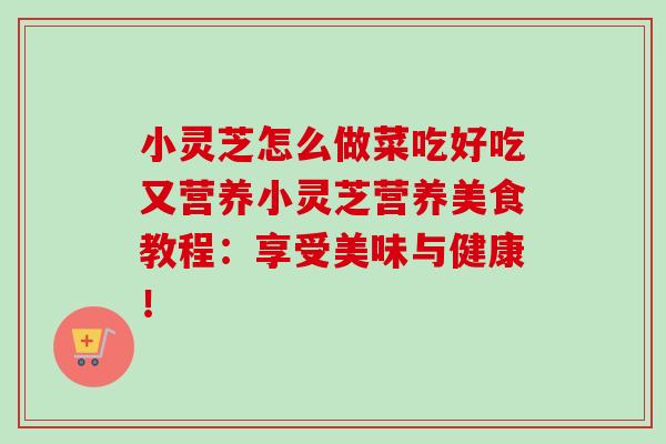 小灵芝怎么做菜吃好吃又营养小灵芝营养美食教程：享受美味与健康！
