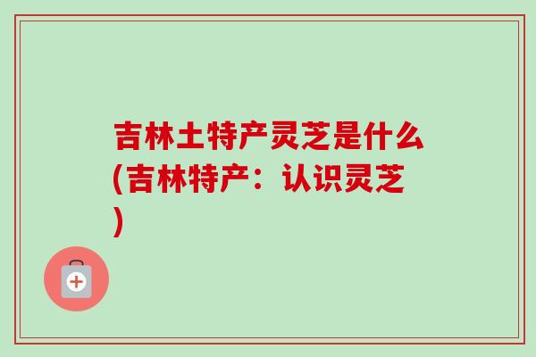 吉林土特产灵芝是什么(吉林特产：认识灵芝)