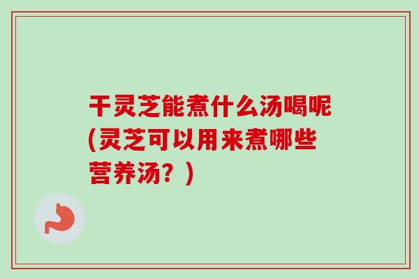 干灵芝能煮什么汤喝呢(灵芝可以用来煮哪些营养汤？)