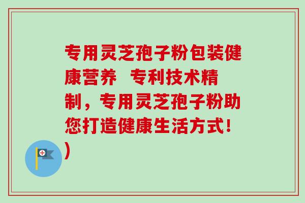 专用灵芝孢子粉包装健康营养 专利技术精制,专用灵芝孢子粉助您打造健康生活方式!) 专用灵芝孢子粉包装健康营养 专利技术精制,专用灵芝孢子粉助您打造健康生活方式!)