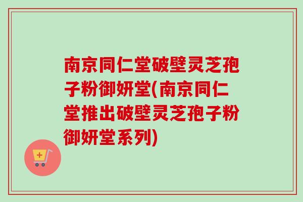 南京同仁堂破壁灵芝孢子粉御妍堂(南京同仁堂推出破壁灵芝孢子粉御妍堂系列)