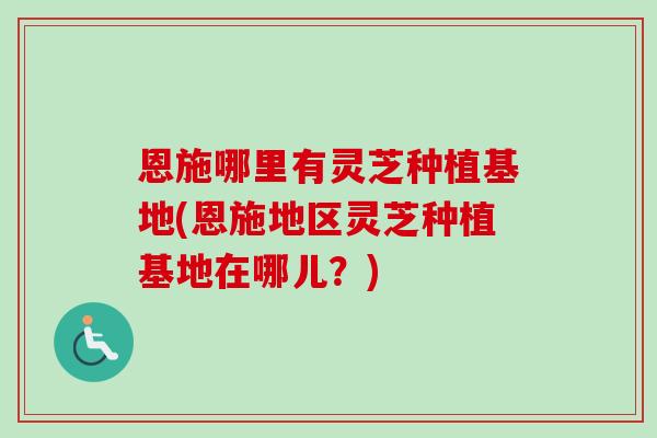 恩施哪里有灵芝种植基地(恩施地区灵芝种植基地在哪儿?) 恩施哪里有灵芝种植基地(恩施地区灵芝种植基地在哪儿?)