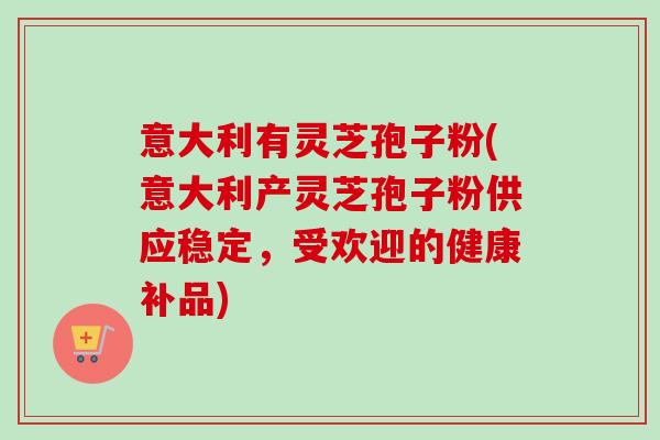 意大利有灵芝孢子粉(意大利产灵芝孢子粉供应稳定,受欢迎的健康补品) 意大利有灵芝孢子粉(意大利产灵芝孢子粉供应稳定,受欢迎的健康补品)