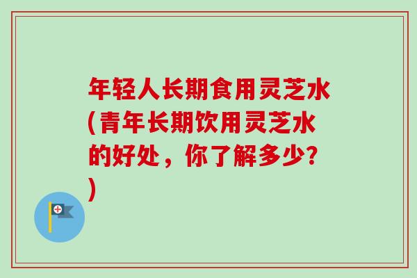 年轻人长期食用灵芝水(青年长期饮用灵芝水的好处,你了解多少?) 年轻人长期食用灵芝水(青年长期饮用灵芝水的好处,你了解多少?)