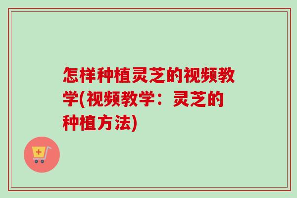 怎样种植灵芝的视频教学(视频教学：灵芝的种植方法)