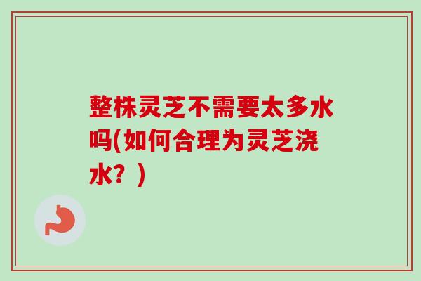 整株灵芝不需要太多水吗(如何合理为灵芝浇水?) 整株灵芝不需要太多水吗(如何合理为灵芝浇水?)