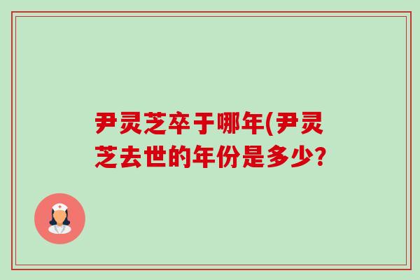 尹灵芝卒于哪年(尹灵芝去世的年份是多少? 尹灵芝卒于哪年(尹灵芝去世的年份是多少?
